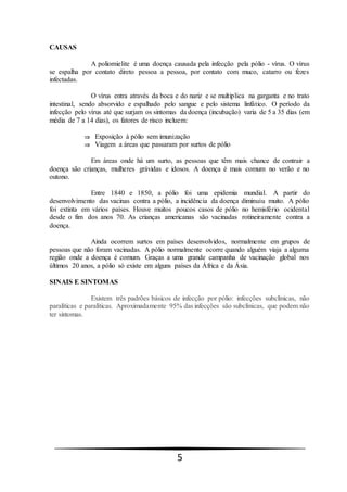 5
CAUSAS
A poliomielite é uma doença causada pela infecção pela pólio - vírus. O vírus
se espalha por contato direto pessoa a pessoa, por contato com muco, catarro ou fezes
infectadas.
O vírus entra através da boca e do nariz e se multiplica na garganta e no trato
intestinal, sendo absorvido e espalhado pelo sangue e pelo sistema linfático. O período da
infecção pelo vírus até que surjam os sintomas da doença (incubação) varia de 5 a 35 dias (em
média de 7 a 14 dias), os fatores de risco incluem:
 Exposição à pólio sem imunização
 Viagem a áreas que passaram por surtos de pólio
Em áreas onde há um surto, as pessoas que têm mais chance de contrair a
doença são crianças, mulheres grávidas e idosos. A doença é mais comum no verão e no
outono.
Entre 1840 e 1850, a pólio foi uma epidemia mundial. A partir do
desenvolvimento das vacinas contra a pólio, a incidência da doença diminuiu muito. A pólio
foi extinta em vários países. Houve muitos poucos casos de pólio no hemisfério ocidental
desde o fim dos anos 70. As crianças americanas são vacinadas rotineiramente contra a
doença.
Ainda ocorrem surtos em países desenvolvidos, normalmente em grupos de
pessoas que não foram vacinadas. A pólio normalmente ocorre quando alguém viaja a alguma
região onde a doença é comum. Graças a uma grande campanha de vacinação global nos
últimos 20 anos, a pólio só existe em alguns países da África e da Ásia.
SINAIS E SINTOMAS
Existem três padrões básicos de infecção por pólio: infecções subclínicas, não
paralíticas e paralíticas. Aproximadamente 95% das infecções são subclínicas, que podem não
ter sintomas.
 