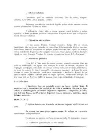 6
1. Infecção subclínica
Desconforto geral ou ansiedade (mal-estar), Dor de cabeça, Garganta
vermelha, Leve febre, Dor de garganta, Vômitos
As pessoas com infecção subclínica de pólio podem não ter sintomas ou seus
sintomas podem durar 72 horas ou menos.
A poliomielite clínica afeta o sistema nervoso central (cérebro e medula
espinhal) e se divide nas formas paralítica e não paralítica. Ela pode ocorrer após a recuperação
de uma infecção subclínica.
2. Poliomielite não paralítica
Dor nas costas, Diarreia, Cansaço excessivo, fadiga, Dor de cabeça,
Irritabilidade, Dor nas pernas (músculos da panturrilha), Febre moderada, Rigidez muscular.
Sensibilidade muscular e espasmos em qualquer região do corpo, Dor e rigidez no pescoço,
Dor na parte frontal do pescoço, Dor ou rigidez nas costas, braços, pernas e abdome, Erupções
na pele ou lesões doloridas, Vômitos, Os sintomas normalmente duram de 1 a 2 semanas.
3. Poliomielite paralítica
Febre de 5 a 7 dias antes dos outros sintomas, sensações anormais (mas não
perda da sensibilidade) em alguma área, sensação de inchaço no abdome, dificuldade de
respiração, constipação, dificuldade em começar a urinar, babar, dor de cabeça, irritabilidade
ou perda do controle do humor, contrações ou espasmos musculares na batata da perna,
pescoço ou costas, dor muscular, manifesta-se rapidamente, a localização depende de que
parte da medula espinhal é afetada, piora até chegar à paralisia, sensibilidade ao toque, um
leve toque pode ser doloroso, rigidez no pescoço e nas costas e dificuldade de deglutição.
DIAGNÓSTICO
O diagnóstico deve ser suspeitado sempre que houver paralisia flácida de
surgimento agudo, com diminuição ou abolição dos reflexos tendinosos. O exame do líquor
(cultura) e a eletromiografia são recursos diagnósticos importantes. O diagnóstico de certeza
será dado pela detecção do DNA viral ou do próprio vírus, ao microscópio eletrônico, a partir
de fluidos corporais.
TRATAMENTO
O objetivo do tratamento é controlar os sintomas enquanto a infecção está em
curso.
As pessoas com casos graves podem precisar de medidas de emergência,
especialmente ajuda para respirar.
Os sintomas são tratados com base em sua gravidade. Os tratamentos incluem:
 Antibióticos para infecções do trato urinário
 