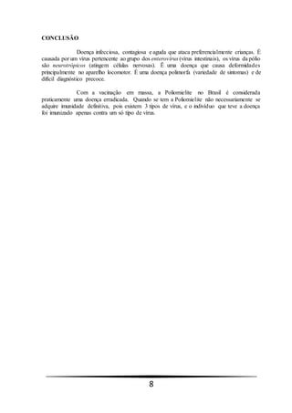 8
CONCLUSÃO
Doença infecciosa, contagiosa e aguda que ataca preferencialmente crianças. É
causada por um vírus pertencente ao grupo dos enterovírus (vírus intestinais), os vírus da pólio
são neurotrópicos (atingem células nervosas). Ë uma doença que causa deformidades
principalmente no aparelho locomotor. É uma doença polimorfa (variedade de sintomas) e de
difícil diagnóstico precoce.
Com a vacinação em massa, a Poliomielite no Brasil é considerada
praticamente uma doença erradicada. Quando se tem a Poliomielite não necessariamente se
adquire imunidade definitiva, pois existem 3 tipos de vírus, e o indivíduo que teve a doença
foi imunizado apenas contra um só tipo de vírus.
 