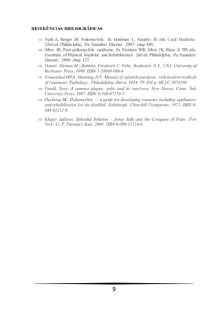 9
REFERÊNCIAS BIBLIOGRÁFICAS
 Nath A, Berger JR. Poliomyelitis. In: Goldman L, Ausiello D, eds. Cecil Medicine.
23rd ed. Philadelphia, Pa: Saunders Elsevier. 2007: chap 440.
 Silver JK. Post-poliomyelitis syndrome. In: Frontera WR, Silver JK, Rizzo Jr TD, eds.
Essentials of Physical Medicine and Rehabilitation. 2nd ed. Philadelphia, Pa: Saunders
Elsevier; 2008: chap 137.
 Daniel, Thomas M.; Robbins, Frederick C. Polio. Rochester, N.Y., USA: University of
Rochester Press, 1999. ISBN 1-58046-066-6
 Frauenthal HWA, Manning JVV. Manual of infantile paralysis, with modern methods
of treatment: Pathology.. Philadelphia: Davis, 1914. 79–101 p. OCLC 2078290
 Gould, Tony. A summer plague: polio and its survivors. New Haven, Conn: Yale
University Press, 1997. ISBN 0-300-07276-7
 Huckstep RL. Poliomyelitis — a guide for developing countries including appliances
and rehabilitation for the disabled. Edinburgh: Churchill Livingstone, 1975. ISBN 0-
443-01312-8
 Kluger Jefferey. Splendid Solution - Jonas Salk and the Conquest of Polio. New
York: G. P. Putnam's Sons, 2004. ISBN 0-399-15216-4
 