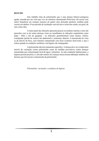 1
RESUMO
Este trabalho trata da poliomielite que é uma doença Infecto-contagiosa
aguda, causada por um vírus que vive no intestino, denominado Poliovírus, ela ocorre com
maior frequência em crianças menores de quatro anos deixando paralisia, também pode
ocorrer em adultos. O seu período de incubação varia de dois a trinta dias sendo, em geral, de
sete a doze dias.
A maior parte das infecções apresenta poucos ou nenhum sintoma e estes são
parecidos com os de outras doenças virais ou semelhantes às infecções respiratórias como
gripe - febre e dor de garganta - ou infecções gastrintestinais como náusea, vômito,
constipação (prisão de ventre), dor abdominal e, raramente, diarreia. A transmissão do vírus
se dá através da boca, com material contaminado com fezes (contacto fecal-oral), o que é
crítico quando as condições sanitárias e de higiene são inadequadas.
A poliomielite não tem tratamento específico. A doença deve ser evitada tanto
através da vacinação contra poliomielite como de medidas preventivas contra doenças
transmitidas por contaminação fecal de água e alimentos. As más condições habitacionais, a
higiene pessoal precária e o elevado número de crianças numa mesma habitação também são
factores que favorecem a transmissão da poliomielite
Poliomielite, vacinação e condições de higiene
 