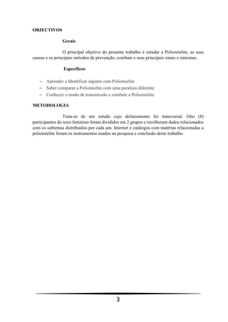 3
OBJECTIVOS
Gerais
O principal objetivo do presente trabalho é estudar a Poliomielite, as suas
causas e os principais métodos de prevenção, combate e seus principais sinais e sintomas.
Específicos
 Aprender a Identificar alguém com Poliomielite
 Saber comparar a Poliomielite com uma paralisia diferente
 Conhecer o modo de transmissão e combate a Poliomielite
METODOLOGIA
Trata-se de um estudo cujo delineamento foi transversal. Oito (8)
participantes do sexo feminino foram divididos em 2 grupos e recolheram dados relacionados
com os subtemas distribuídos por cada um. Internet e catálogos com matérias relacionadas a
poliomielite foram os instrumentos usados na pesquisa e conclusão deste trabalho.
 