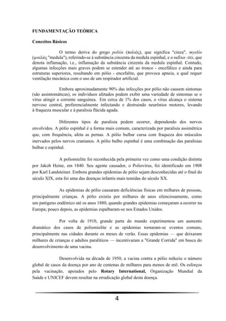 4
FUNDAMENTAÇÃO TEÓRICA
Conceitos Básicos
O termo deriva do grego poliós (πολιός), que significa "cinza", myelós
(µυελός "medula"), referindo-se à substância cinzenta da medula espinhal, e o sufixo -itis, que
denota inflamação, i.e., inflamação da substância cinzenta da medula espinhal. Contudo,
algumas infecções mais graves podem se estender até ao tronco - encefálico e ainda para
estruturas superiores, resultando em pólio - encefalite, que provoca apneia, a qual requer
ventilação mecânica com o uso de um respirador artificial.
Embora aproximadamente 90% das infecções por pólio não causem sintomas
(são assintomáticas), os indivíduos afetados podem exibir uma variedade de sintomas se o
vírus atingir a corrente sanguínea. Em cerca de 1% dos casos, o vírus alcança o sistema
nervoso central, preferencialmente infectando e destruindo neurônios motores, levando
à fraqueza muscular e à paralisia flácida aguda.
Diferentes tipos de paralisia podem ocorrer, dependendo dos nervos
envolvidos. A pólio espinhal é a forma mais comum, caracterizada por paralisia assimétrica
que, com frequência, afeta as pernas. A pólio bulbar cursa com fraqueza dos músculos
inervados pelos nervos cranianos. A pólio bulbo espinhal é uma combinação das paralisias
bulbar e espinhal.
A poliomielite foi reconhecida pela primeira vez como uma condição distinta
por Jakob Heine, em 1840. Seu agente causador, o Poliovírus, foi identificado em 1908
por Karl Landsteiner. Embora grandes epidemias de pólio sejam desconhecidas até o final do
século XIX, esta foi uma das doenças infantis mais temidas do século XX.
As epidemias de pólio causaram deficiências físicas em milhares de pessoas,
principalmente crianças. A pólio existiu por milhares de anos silenciosamente, como
um patógeno endêmico até os anos 1880, quando grandes epidemias começaram a ocorrer na
Europa; pouco depois, as epidemias espalharam-se nos Estados Unidos.
Por volta de 1910, grande parte do mundo experimentou um aumento
dramático dos casos de poliomielite e as epidemias tornaram-se eventos comuns,
principalmente nas cidades durante os meses de verão. Essas epidemias — que deixaram
milhares de crianças e adultos paralíticos — incentivaram a "Grande Corrida" em busca do
desenvolvimento de uma vacina.
Desenvolvida na década de 1950, a vacina contra a pólio reduziu o número
global de casos da doença por ano de centenas de milhares para menos de mil. Os esforços
pela vacinação, apoiados pelo Rotary International, Organização Mundial da
Saúde e UNICEF devem resultar na erradicação global desta doença.
 