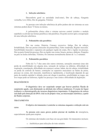 6
1. Infecção subclínica
Desconforto geral ou ansiedade (mal-estar), Dor de cabeça, Garganta
vermelha, Leve febre, Dor de garganta, Vômitos
As pessoas com infecção subclínica de pólio podem não ter sintomas ou seus
sintomas podem durar 72 horas ou menos.
A poliomielite clínica afeta o sistema nervoso central (cérebro e medula
espinhal) e se divide nas formas paralítica e não paralítica. Ela pode ocorrer após a recuperação
de uma infecção subclínica.
2. Poliomielite não paralítica
Dor nas costas, Diarreia, Cansaço excessivo, fadiga, Dor de cabeça,
Irritabilidade, Dor nas pernas (músculos da panturrilha), Febre moderada, Rigidez muscular.
Sensibilidade muscular e espasmos em qualquer região do corpo, Dor e rigidez no pescoço,
Dor na parte frontal do pescoço, Dor ou rigidez nas costas, braços, pernas e abdome, Erupções
na pele ou lesões doloridas, Vômitos, Os sintomas normalmente duram de 1 a 2 semanas.
3. Poliomielite paralítica
Febre de 5 a 7 dias antes dos outros sintomas, sensações anormais (mas não
perda da sensibilidade) em alguma área, sensação de inchaço no abdome, dificuldade de
respiração, constipação, dificuldade em começar a urinar, babar, dor de cabeça, irritabilidade
ou perda do controle do humor, contrações ou espasmos musculares na batata da perna,
pescoço ou costas, dor muscular, manifesta-se rapidamente, a localização depende de que
parte da medula espinhal é afetada, piora até chegar à paralisia, sensibilidade ao toque, um
leve toque pode ser doloroso, rigidez no pescoço e nas costas e dificuldade de deglutição.
DIAGNÓSTICO
O diagnóstico deve ser suspeitado sempre que houver paralisia flácida de
surgimento agudo, com diminuição ou abolição dos reflexos tendinosos. O exame do líquor
(cultura) e a eletromiografia são recursos diagnósticos importantes. O diagnóstico de certeza
será dado pela detecção do DNA viral ou do próprio vírus, ao microscópio eletrônico, a partir
de fluidos corporais.
TRATAMENTO
O objetivo do tratamento é controlar os sintomas enquanto a infecção está em
curso.
As pessoas com casos graves podem precisar de medidas de emergência,
especialmente ajuda para respirar.
Os sintomas são tratados com base em sua gravidade. Os tratamentos incluem:
 Antibióticos para infecções do trato urinário
 