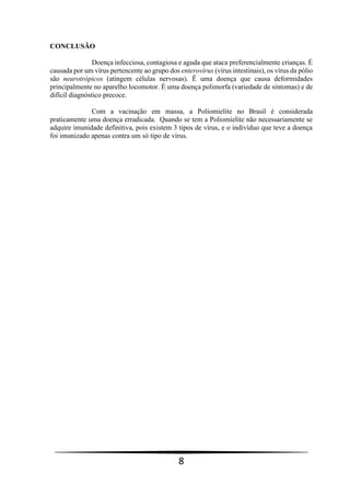 8
CONCLUSÃO
Doença infecciosa, contagiosa e aguda que ataca preferencialmente crianças. É
causada por um vírus pertencente ao grupo dos enterovírus (vírus intestinais), os vírus da pólio
são neurotrópicos (atingem células nervosas). Ë uma doença que causa deformidades
principalmente no aparelho locomotor. É uma doença polimorfa (variedade de sintomas) e de
difícil diagnóstico precoce.
Com a vacinação em massa, a Poliomielite no Brasil é considerada
praticamente uma doença erradicada. Quando se tem a Poliomielite não necessariamente se
adquire imunidade definitiva, pois existem 3 tipos de vírus, e o indivíduo que teve a doença
foi imunizado apenas contra um só tipo de vírus.
 