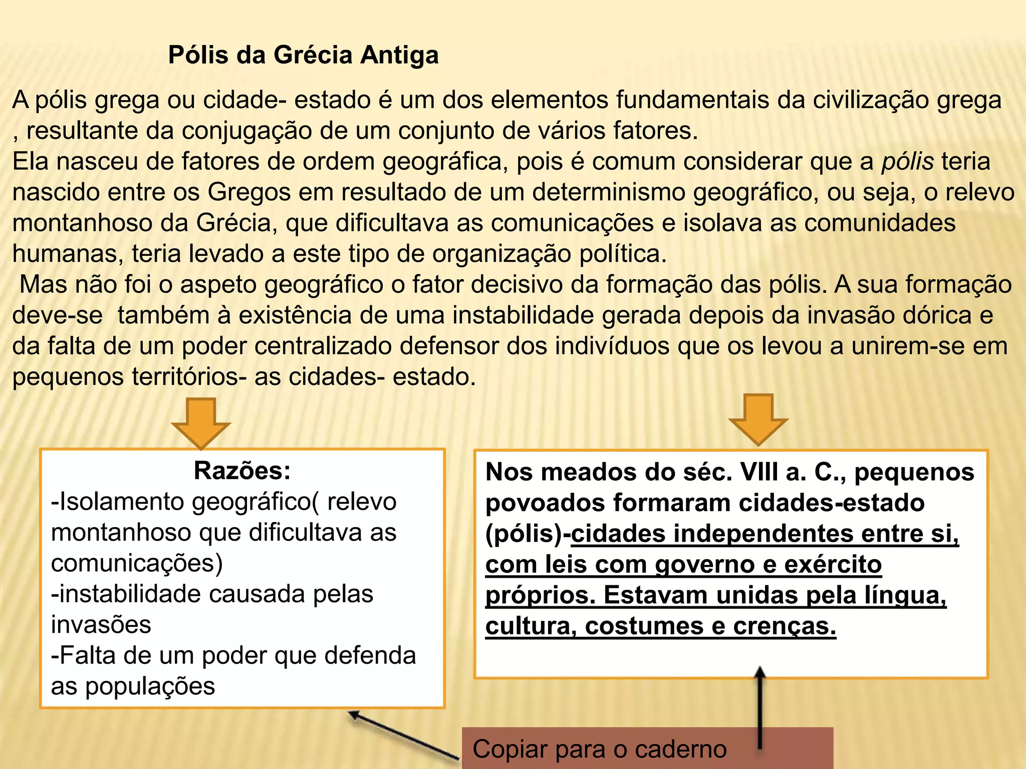 Pólis da Grécia Antiga
A pólis grega ou cidade- estado é um dos elementos fundamentais da civilização grega
, resultante da conjugação de um conjunto de vários fatores.
Ela nasceu de fatores de ordem geográfica, pois é comum considerar que a pólis teria
nascido entre os Gregos em resultado de um determinismo geográfico, ou seja, o relevo
montanhoso da Grécia, que dificultava as comunicações e isolava as comunidades
humanas, teria levado a este tipo de organização política.
Mas não foi o aspeto geográfico o fator decisivo da formação das pólis. A sua formação
deve-se também à existência de uma instabilidade gerada depois da invasão dórica e
da falta de um poder centralizado defensor dos indivíduos que os levou a unirem-se em
pequenos territórios- as cidades- estado.
Nos meados do séc. VIII a. C., pequenos
povoados formaram cidades-estado
(pólis)-cidades independentes entre si,
com leis com governo e exército
próprios. Estavam unidas pela língua,
cultura, costumes e crenças.
Razões:
-Isolamento geográfico( relevo
montanhoso que dificultava as
comunicações)
-instabilidade causada pelas
invasões
-Falta de um poder que defenda
as populações
Copiar para o caderno
 