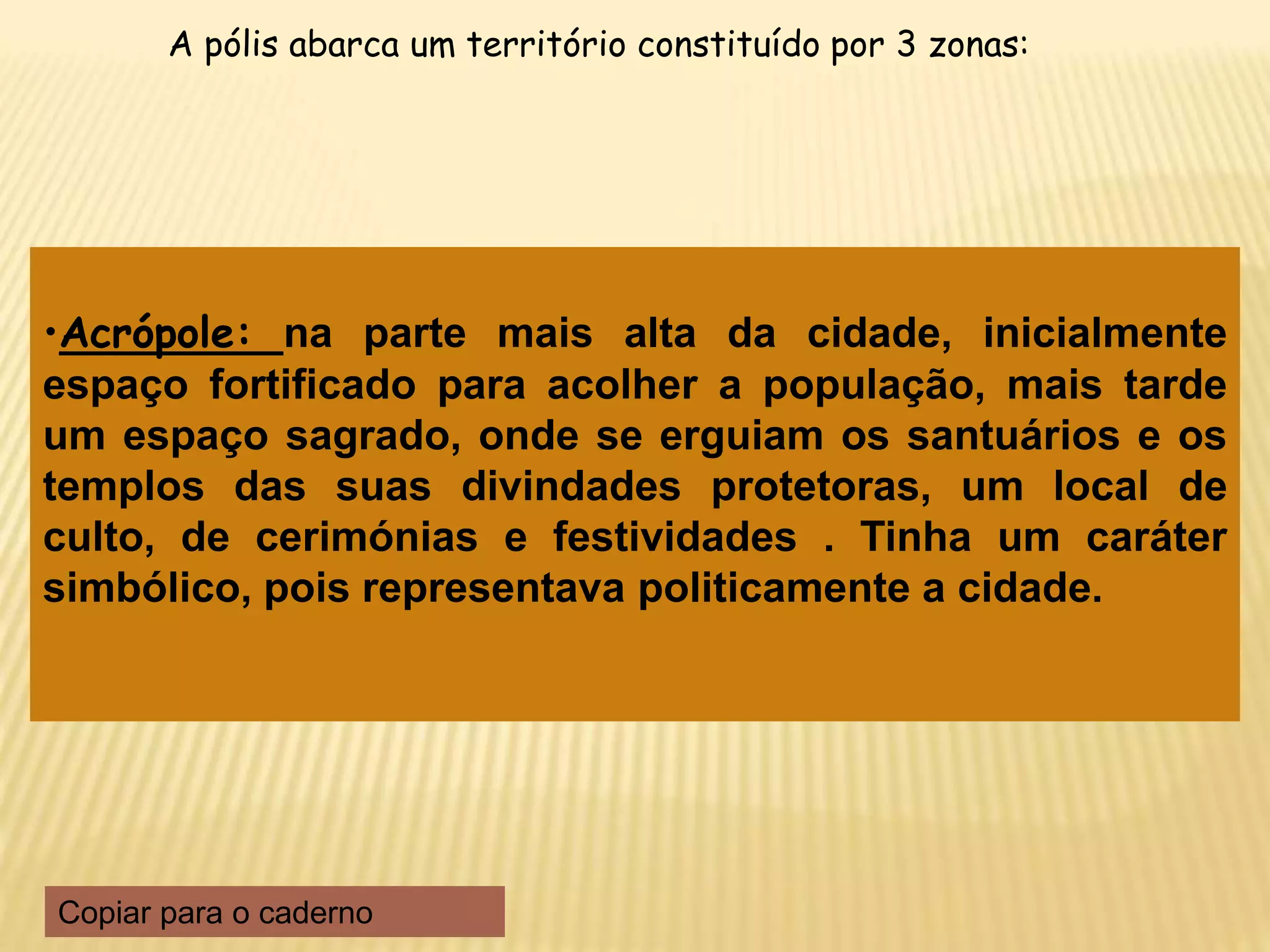•Acrópole: na parte mais alta da cidade, inicialmente
espaço fortificado para acolher a população, mais tarde
um espaço sagrado, onde se erguiam os santuários e os
templos das suas divindades protetoras, um local de
culto, de cerimónias e festividades . Tinha um caráter
simbólico, pois representava politicamente a cidade.
A pólis abarca um território constituído por 3 zonas:
Copiar para o caderno
 