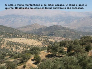 O solo é muito montanhoso e de difícil acesso. O clima é seco e
quente. Os rios são poucos e as terras cultiváveis são escassas.
 