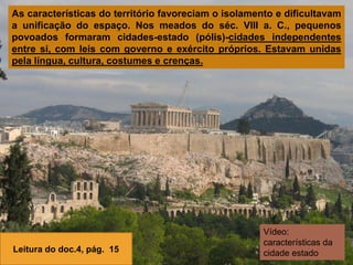 As características do território favoreciam o isolamento e dificultavam
a unificação do espaço. Nos meados do séc. VIII a. C., pequenos
povoados formaram cidades-estado (pólis)-cidades independentes
entre si, com leis com governo e exército próprios. Estavam unidas
pela língua, cultura, costumes e crenças.
Leitura do doc.4, pág. 15
Vídeo:
características da
cidade estado
 
