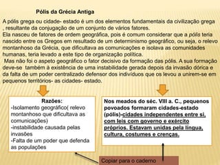 Pólis da Grécia Antiga
A pólis grega ou cidade- estado é um dos elementos fundamentais da civilização grega
, resultante da conjugação de um conjunto de vários fatores.
Ela nasceu de fatores de ordem geográfica, pois é comum considerar que a pólis teria
nascido entre os Gregos em resultado de um determinismo geográfico, ou seja, o relevo
montanhoso da Grécia, que dificultava as comunicações e isolava as comunidades
humanas, teria levado a este tipo de organização política.
Mas não foi o aspeto geográfico o fator decisivo da formação das pólis. A sua formação
deve-se também à existência de uma instabilidade gerada depois da invasão dórica e
da falta de um poder centralizado defensor dos indivíduos que os levou a unirem-se em
pequenos territórios- as cidades- estado.
Nos meados do séc. VIII a. C., pequenos
povoados formaram cidades-estado
(pólis)-cidades independentes entre si,
com leis com governo e exército
próprios. Estavam unidas pela língua,
cultura, costumes e crenças.
Razões:
-Isolamento geográfico( relevo
montanhoso que dificultava as
comunicações)
-instabilidade causada pelas
invasões
-Falta de um poder que defenda
as populações
Copiar para o caderno
 