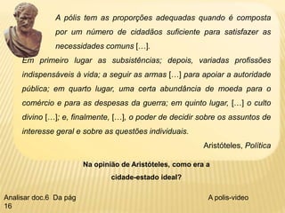 A pólis tem as proporções adequadas quando é composta
por um número de cidadãos suficiente para satisfazer as
necessidades comuns […].
Em primeiro lugar as subsistências; depois, variadas profissões
indispensáveis à vida; a seguir as armas […] para apoiar a autoridade
pública; em quarto lugar, uma certa abundância de moeda para o
comércio e para as despesas da guerra; em quinto lugar, […] o culto
divino […]; e, finalmente, […], o poder de decidir sobre os assuntos de
interesse geral e sobre as questões individuais.
Aristóteles, Política
Na opinião de Aristóteles, como era a
cidade-estado ideal?
A polis-video
Analisar doc.6 Da pág
16
 