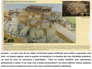 Acrópole – na parte mais alta da cidade, inicialmente espaço fortificado para acolher a população, mais
tarde um espaço sagrado, onde se erguiam os santuários e os templos das suas divindades protetoras,
um local de culto, de cerimónias e festividades . Tinha um caráter simbólico, pois representava
politicamente a cidade. À sua volta, com o tempo acrescentaram –se outros edifícios: teatros, palestras
(onde os jovens se preparavam para a luta e para a ginástica) ginásios, bibliotecas.
 