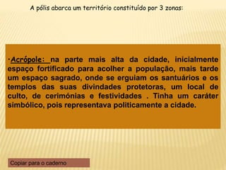 •Acrópole: na parte mais alta da cidade, inicialmente
espaço fortificado para acolher a população, mais tarde
um espaço sagrado, onde se erguiam os santuários e os
templos das suas divindades protetoras, um local de
culto, de cerimónias e festividades . Tinha um caráter
simbólico, pois representava politicamente a cidade.
A pólis abarca um território constituído por 3 zonas:
Copiar para o caderno
 