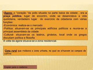 •Zona rural que rodeava a zona urbana, na qual se situavam os campos de
cultivo
•Ágora: o “coração “da polis situada na parte baixa da cidade , era a
praça pública, lugar de encontro, onde se desenrolava a vida
quotidiana, verdadeiro lugar do exercício da cidadania com várias
funções:
-Económica: realiza-se o mercado
-Política: situavam-se os principais edifícios políticos e reunia-se a
principal assembleia da cidade
-Cultural- situavam-se os teatros, ginásios, local onde os gregos
discutiam política e filosofia
À volta da ágora situava-se a zona residencial.
Copiar para o caderno
 
