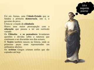 Lê o
seguinte
poema:
Foi em Atenas, uma Cidade-Estado que se
fundou a primeira democracia, isto é, o
governo do povo.
Criou-se a noção de cidadania
Houve uma maior preocupação com a
educação que passou a ter um currículo
variado
Os Filósofos e os pensadores levantaram
questões e dúvidas sobre a natureza que
continuam a ser discutidas nos dias actuais;
O Teatro também nasceu na Grécia, onde as
primeiras peças eram representadas em
anfiteatros abertos;
Os Artistas Gregos criaram estilos que são
copiados até hoje
 