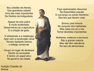 Sou cidadão de Atenas,
Que grandiosa cidade!
Uma das mais importantes
Da História da Antiguidade.
Apesar do solo pobre
E muito acidentado
Desenvolveu-se a agricultura
E a criação de gado.
O artesanato e a metalurgia
Apar com a construção naval
Tornam bastante intenso
o tráfego comercial.
Ocupo um lugar de destaque
Dentro da sociedade
E tenho um papel ativo
No governo da cidade.
Faço apaixonados discursos
Na Assembleia popular
E convenço os outros membros
Das leis que devem votar.
Somos uma minoria
No conjunto dos habitantes
Mas cabe-nos só a nós
Tomar decisões importantes.
Mulheres, metecos e escravos
São a grande maioria
Mas não têm relevância
No seio da democracia.
Audição Cidadão de
Atenas
 