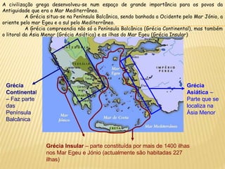 Grécia
Continental
– Faz parte
das
Península
Balcânica
Grécia Insular – parte constituída por mais de 1400 ilhas
nos Mar Egeu e Jónio (actualmente são habitadas 227
ilhas)
Grécia
Asiática –
Parte que se
localiza na
Ásia Menor
A civilização grega desenvolveu-se num espaço de grande importância para os povos da
Antiguidade que era o Mar Mediterrâneo.
A Grécia situa-se na Península Balcânica, sendo banhada a Ocidente pelo Mar Jónio, a
oriente pelo mar Egeu e a sul pelo Mediterrâneo.
A Grécia compreendia não só a Península Balcânica (Grécia Continental), mas também
o litoral da Ásia Menor (Grécia Asiática) e as ilhas do Mar Egeu (Grécia Insular)
 