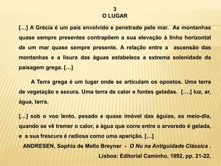 3
O LUGAR
[…] A Grécia é um país envolvido e penetrado pelo mar. As montanhas
quase sempre presentes contrapõem a sua elevação à linha horizontal
de um mar quase sempre presente. A relação entre a ascensão das
montanhas e a lisura das águas estabelece a extrema solenidade da
paisagem grega. […]
A Terra grega é um lugar onde se articulam os opostos. Uma terra
de vegetação e secura. Uma terra de calor e fontes geladas. [….] luz, ar,
água, terra.
[…] sob o voo lento, pesado e quase imóvel das águias, ao meio-dia,
quando se vê tremer o calor, a água que corre entre o arvoredo é gelada,
e a sua frescura é radiosa como uma aparição. […]
ANDRESEN, Sophia de Mello Breyner - O Nu na Antiguidade Clássica .
Lisboa: Editorial Caminho, 1992, pp. 21-22,
 