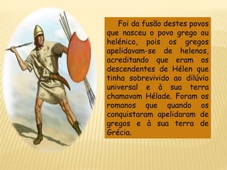 Foi da fusão destes povos
que nasceu o povo grego ou
helénico, pois os gregos
apelidavam-se de helenos,
acreditando que eram os
descendentes de Hélen que
tinha sobrevivido ao dilúvio
universal e à sua terra
chamavam Hélade. Foram os
romanos que quando os
conquistaram apelidaram de
gregos e à sua terra de
Grécia.
 