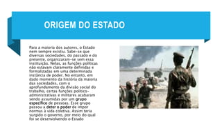 ORIGEM DO ESTADO
Para a maioria dos autores, o Estado
nem sempre existiu. Sabe-se que
diversas sociedades, do passado e do
presente, organizaram-se sem essa
instituição. Nelas, as funções políticas
não estavam claramente definidas e
formalizadas em uma determinada
instância de poder. No entanto, em
dado momento da história da maioria
das sociedades, com o
aprofundamento da divisão social do
trabalho, certas funções político-
administrativas e militares acabaram
sendo assumidas por um grupo
específico de pessoas. Esse grupo
passou a deter o poder de impor
normas à vida coletiva. Assim teria
surgido o governo, por meio do qual
foi se desenvolvendo o Estado
 