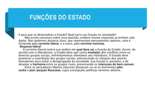 FUNÇÕES DO ESTADO
E para que se desenvolveu o Estado? Qual seria sua função na sociedade?
Não existe consenso sobre essa questão, embora muitas respostas já tenham sido
dadas. Mas podemos destacar duas, que representam pensamentos opostos: uma é
fornecida pela corrente liberal, e a outra, pela corrente marxista.
Resposta liberal
A corrente liberal centra sua análise em qual deve ser a função do Estado. Assim, de
acordo com o liberalismo, o Estado deve agir como mediador dos conflitos entre os
diversos grupos sociais, enfrentamentos inevitáveis aos indivíduos. O Estado deve
promover a conciliação dos grupos sociais, amortecendo os choques dos setores
divergentes para evitar a desagregação da sociedade. Sua função é, portanto, a de
alcançar a harmonia entre os grupos rivais, preservando os interesses do bem comum.
Entre os pensadores liberais clássicos destacam-se se os iluministas John
Locke e Jean-Jacques Rousseau, cujas concepções políticas veremos adiante.
 