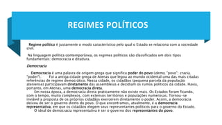 REGIMES POLÍTICOS
Regime político é justamente o modo característico pelo qual o Estado se relaciona com a sociedade
civil.
Na linguagem política contemporânea, os regimes políticos são classificados em dois tipos
fundamentais: democracia e ditadura.
Democracia
Democracia é uma palavra de origem grega que significa poder do povo (demo, "povo"; cracia,
"poder"). Foi a antiga cidade grega de Atenas que legou ao mundo ocidental uma das mais citadas
referências de regime democrático. Nessa cidade, os cidadãos (pequena parcela da população
ateniense) participavam diretamente das assembleias e decidiam os rumos políticos da cidade. Havia,
portanto, em Atenas, uma democracia direta.
Em nossa época, a democracia direta praticamente não existe mais. Os Estados foram ficando,
com o tempo, muito complexos, com extensos territórios e populações numerosas. Tornou-se
inviável a proposta de os próprios cidadãos exercerem diretamente o poder. Assim, a democracia
deixou de ser o governo direto do povo. O que encontramos, atualmente, é a democracia
representativa, em que os cidadãos elegem seus representantes políticos para o governo do Estado.
O ideal de democracia representativa é ser o governo dos representantes do povo.
 