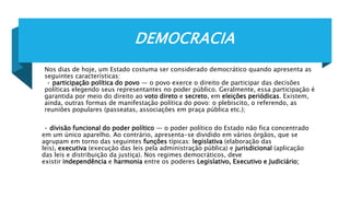 DEMOCRACIA
Nos dias de hoje, um Estado costuma ser considerado democrático quando apresenta as
seguintes características:
• participação política do povo — o povo exerce o direito de participar das decisões
políticas elegendo seus representantes no poder público. Geralmente, essa participação é
garantida por meio do direito ao voto direto e secreto, em eleições periódicas. Existem,
ainda, outras formas de manifestação política do povo: o plebiscito, o referendo, as
reuniões populares (passeatas, associações em praça pública etc.);
• divisão funcional do poder político — o poder político do Estado não fica concentrado
em um único aparelho. Ao contrário, apresenta-se dividido em vários órgãos, que se
agrupam em torno das seguintes funções típicas: legislativa (elaboração das
leis), executiva (execução das leis pela administração pública) e jurisdicional (aplicação
das leis e distribuição da justiça). Nos regimes democráticos, deve
existir independência e harmonia entre os poderes Legislativo, Executivo e Judiciário;
 