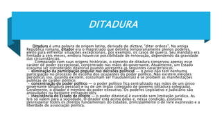 DITADURA
Ditadura é uma palavra de origem latina, derivada de dictare, "ditar ordens". Na antiga
República romana, ditador era o magistrado que detinha temporariamente plenos poderes,
eleito para enfrentar situações excepcionais, por exemplo, os casos de guerra. Seu mandato era
limitado a seis meses, embora houvesse possibilidade de renovação, dependendo da gravidade
das circunstâncias.
Comparado com suas origens históricas, o conceito de ditadura conservou apenas esse
caráter de poder excepcional, concentrado nas mãos do governante. Atualmente, um Estado
costuma ser considerado ditatorial quando apresenta as seguintes características:
• eliminação da participação popular nas decisões políticas — o povo não tem nenhuma
participação no processo de escolha dos ocupantes do poder político. Não existem eleições
periódicas (ou, quando existem, costumam ser fraudulentas) e se proíbem as manifestações
públicas de caráter político;
• concentração do poder político — o poder político fica centralizado nas mãos de um único
governante (ditadura pessoal) e ou de um órgão colegiado de governo (ditadura colegiada).
Geralmente, o ditador é membro do poder executivo. Os poderes Legislativo e Judiciário são
aniquilados ou bastante enfraquecidos;
• inexistência do Estado de direito — o poder ditatorial é exercido sem limitação jurídica. As
leis só valem para a sociedade. O ditador está acima delas e, nessa condição, costuma
desrespeitar todos os direitos fundamentais do cidadão, principalmente o de livre expressão e a
liberdade de associação política.
 