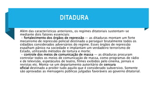 DITADURA
Além das características anteriores, os regimes ditatoriais sustentam-se
mediante dois fatores essenciais:
• fortalecimento dos órgãos de repressão — as ditaduras montam um forte
mecanismo de repressão policial destinado a perseguir brutalmente todos os
cidadãos considerados adversários do regime. Esses órgãos de repressão
espalham pânico na sociedade e implantam um verdadeiro terrorismo de
Estado, utilizando métodos de tortura e morte;
• controle dos meios de comunicação de massa — as ditaduras procuram
controlar todos os meios de comunicação de massa, como programas de rádio
e de televisão, espetáculos de teatro, filmes exibidos pelo cinema, jornais e
revistas etc. Monta-se um departamento autoritário de censura
oficial destinado a proibir tudo aquilo que é considerado subversivo. Somente
são aprovadas as mensagens públicas julgadas favoráveis ao governo ditatorial.
 