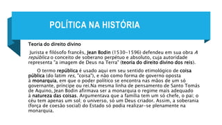 POLÍTICA NA HISTÓRIA
Teoria do direito divino
Jurista e filósofo francês, Jean Bodin (1530-1596) defendeu em sua obra A
república o conceito de soberano perpétuo e absoluto, cuja autoridade
representa "a imagem de Deus na Terra" (teoria do direito divino dos reis).
O termo república é usado aqui em seu sentido etimológico de coisa
pública (do latim res, "coisa"), e não como forma de governo oposta
à monarquia, em que o poder político se encontra nas mãos de um só
governante, príncipe ou rei.Na mesma linha de pensamento de Santo Tomás
de Aquino, Jean Bodin afirmava ser a monarquia o regime mais adequado
à natureza das coisas. Argumentava que a família tem um só chefe, o pai; o
céu tem apenas um sol; o universo, só um Deus criador. Assim, a soberania
(força de coesão social) do Estado só podia realizar-se plenamente na
monarquia.
 