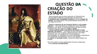 QUESTÃO DA
CRIAÇÃO DO
ESTADO
Outra questão que ocupou bastante os filósofos dos
séculos XVII e XVIII foi a justificação racional para
a existência das sociedades humanas e para a criação do
Estado. De modo geral, essa preocupação apresentou-se
da seguinte forma:
• Qual é a natureza do ser humano? Qual é o seu estado
natural? — em suas diversas conjeturas, esses filósofos
chegaram, em geral, à conclusão básica de que os seres
humanos são, por natureza, livres e iguais.
• Como explicar então a existência do Estado e como
legitimar seu poder? — com base na tese de que todos são
naturalmente livres e iguais, deduziram que, em dado
momento, por um conjunto de circunstâncias e
necessidades, os indivíduos se viram obrigados a abandonar
essa liberdade e estabelecer entre si um acordo,
um pacto ou contrato social, o qual teria dado origem ao
Estado.
Por esse motivo, essas explicações ficaram conhecidas
como teorias contratualistas.
 
