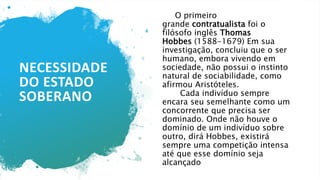 NECESSIDADE
DO ESTADO
SOBERANO
O primeiro
grande contratualista foi o
filósofo inglês Thomas
Hobbes (1588-1679) Em sua
investigação, concluiu que o ser
humano, embora vivendo em
sociedade, não possui o instinto
natural de sociabilidade, como
afirmou Aristóteles.
Cada indivíduo sempre
encara seu semelhante como um
concorrente que precisa ser
dominado. Onde não houve o
domínio de um indivíduo sobre
outro, dirá Hobbes, existirá
sempre uma competição intensa
até que esse domínio seja
alcançado
 