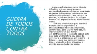 GUERRA
DE TODOS
CONTRA
TODOS
A consequência óbvia dessa disputa
infindável entre os seres humanos
em estado de natureza foi gerar um estado
de guerra e de matança permanente nas
comunidades primitivas. Nas palavras de
Hobbes, "o homem é o lobo do próprio
homem" (da expressão latina homo homini
lupus).
Só havia uma solução para dar fim à
brutalidade social primitiva: a
criação artificial da sociedade política,
administrada pelo Estado. Para isso, os
indivíduos tiveram que firmar
um contrato entre si (contrato social), pelo
qual cada um transferia seu poder de
governar a si próprio para um terceiro — o
Estado —, para que este governasse a
todos, impondo ordem, segurança e
direção à conturbada vida social.
 