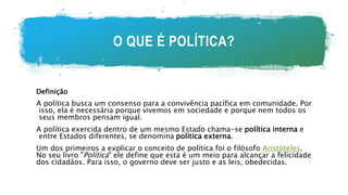 O QUE É POLÍTICA?
Definição
A política busca um consenso para a convivência pacífica em comunidade. Por
isso, ela é necessária porque vivemos em sociedade e porque nem todos os
seus membros pensam igual.
A política exercida dentro de um mesmo Estado chama-se política interna e
entre Estados diferentes, se denomina política externa.
Um dos primeiros a explicar o conceito de política foi o filósofo Aristóteles.
No seu livro "Política" ele define que esta é um meio para alcançar a felicidade
dos cidadãos. Para isso, o governo deve ser justo e as leis, obedecidas.
 
