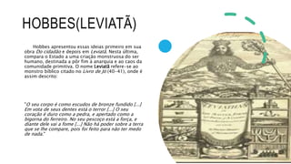HOBBES(LEVIATÃ)
Hobbes apresentou essas ideias primeiro em sua
obra Do cidadão e depois em Leviatã. Nesta última,
compara o Estado a uma criação monstruosa do ser
humano, destinada a pôr fim à anarquia e ao caos da
comunidade primitiva. O nome Leviatã refere-se ao
monstro bíblico citado no Livro de Jó (40-41), onde é
assim descrito:
"O seu corpo é como escudos de bronze fundido [...]
Em vota de seus dentes está o terror [...] O seu
coração é duro como a pedra, e apertado como a
bigorna do ferreiro. No seu pescoço está a força, e
diante dele vai a fome [...] Não há poder sobre a terra
que se lhe compare, pois foi feito para não ter medo
de nada."
 