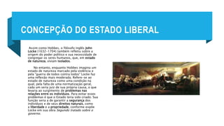CONCEPÇÃO DO ESTADO LIBERAL
Assim como Hobbes, o filósofo inglês John
Locke (1632-1704) também refletiu sobre a
origem do poder político e sua necessidade de
congregar os seres humanos, que, em estado
de natureza, viviam isolados.
No entanto, enquanto Hobbes imagina um
estado de natureza marcado pela violência e
pela "guerra de todos contra todos" Locke faz
uma reflexão mais moderada. Refere-se ao
estado de natureza como uma condição na
qual, pela falta de uma normatização geral,
cada um seria juiz de sua própria causa, o que
levaria ao surgimento de problemas nas
relações entre os indivíduos. Para evitar esses
problemas é que o Estado teria sido criado. Sua
função seria a de garantir a segurança dos
indivíduos e de seus direitos naturais, como
a liberdade e a propriedade, conforme expõe
Locke em sua obra Segundo tratado sobre o
governo.
 