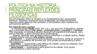 POLÍTICA NA HISTÓRIA -
PRINCIPAIS REFLEXÕES
FILOSÓFICAS
Na investigação sobre as origens e os fundamentos das associações
políticas, inúmeras respostas foram elaboradas ao longo da história.
Vejamos então algumas das questões e formulações mais célebres do
pensamento político.
Rei-filósofo para a justiça
O filósofo grego Platão (428-347 a.C.), em seu livro A República, explica
que o indivíduo possui três almas: a concupiscente, a irascível e a racional.
Pela educação, o indivíduo deveria alcançar um equilíbrio hierárquico, pois,
para o filósofo, a alma racional deve preponderar.
Depois, fazendo uma analogia entre o indivíduo e a cidade (pólis), Platão
também dividiu esta em três grupos sociais:
• produtores — responsáveis pela produção econômica, como os artesãos e
agricultores, criadores de animais etc. Esse grupo corresponderia à alma
concupiscente;
• guardiães — responsáveis pela defesa da cidade, como os soldados. Esse
grupo corresponderia à alma irascível;
• governantes — responsáveis pelo governo da cidade. Esse grupo
corresponderia à alma racional.
 