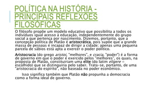 POLÍTICA NA HISTÓRIA -
PRINCIPAIS REFLEXÕES
FILOSÓFICAS
O filósofo propõe um modelo educativo que possibilita a todos os
indivíduos igual acesso à educação, independentemente do grupo
social a que pertença por nascimento. Dizemos, portanto, que a
concepção política de Platão é aristocrática, pois supõe que a grande
massa de pessoas é incapaz de dirigir a cidade; apenas uma pequena
parcela de sábios está apta a exercer o poder político.
Aristocracia (do grego aristoi, "melhores", e cracia, "poder") é a forma
de governo em que o poder é exercido pelos "melhores", os quais, na
proposta de Platão, constituiriam uma elite (do latim eligere =
escolhido) que se distinguiria pelo saber. Trata-se, portanto, de uma
"aristocracia do espírito", não baseada no poder econômico.
Isso significa também que Platão não propunha a democracia
como a forma ideal de governo.
 