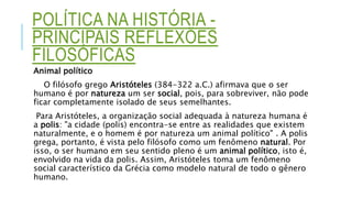 POLÍTICA NA HISTÓRIA -
PRINCIPAIS REFLEXÕES
FILOSÓFICAS
Animal político
O filósofo grego Aristóteles (384-322 a.C.) afirmava que o ser
humano é por natureza um ser social, pois, para sobreviver, não pode
ficar completamente isolado de seus semelhantes.
Para Aristóteles, a organização social adequada à natureza humana é
a polis: "a cidade (polis) encontra-se entre as realidades que existem
naturalmente, e o homem é por natureza um animal político" . A polis
grega, portanto, é vista pelo filósofo como um fenômeno natural. Por
isso, o ser humano em seu sentido pleno é um animal político, isto é,
envolvido na vida da polis. Assim, Aristóteles toma um fenômeno
social característico da Grécia como modelo natural de todo o gênero
humano.
 