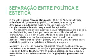 SEPARAÇÃO ENTRE POLÍTICA E
ESTÉTICA
O filósofo italiano Nicolau Maquiavel (1469-1527) é considerado
o fundador do pensamento político moderno, uma vez que
desenvolveu sua filosofia política em um quadro teórico
completamente diferente do que se tinha até então.
No pensamento antigo a política estava relacionada com a ética e,
na Idade Média, essa ideia permaneceu, acrescida dos valores
cristãos. Ou seja, o bom governante seria aquele que possuísse as
virtudes cristãs e as implementasse no exercício do poder
político. Maquiavel observou, porém, que havia uma distância entre
o ideal de política e a realidade política de sua época.
Maquiavel afastou-se da concepção idealizada de política. Centrou
sua reflexão na constatação de que o poder político tem como função
regular as lutas e tensões entre os grupos sociais, os quais, em seu
entendimento, eram basicamente dois: o grupo dos poderosos e o
 