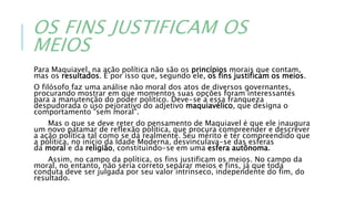 OS FINS JUSTIFICAM OS
MEIOS
Para Maquiavel, na ação política não são os princípios morais que contam,
mas os resultados. É por isso que, segundo ele, os fins justificam os meios.
O filósofo faz uma análise não moral dos atos de diversos governantes,
procurando mostrar em que momentos suas opções foram interessantes
para a manutenção do poder político. Deve-se a essa franqueza
despudorada o uso pejorativo do adjetivo maquiavélico, que designa o
comportamento "sem moral".
Mas o que se deve reter do pensamento de Maquiavel é que ele inaugura
um novo patamar de reflexão política, que procura compreender e descrever
a ação política tal como se dá realmente. Seu mérito é ter compreendido que
a política, no início da Idade Moderna, desvinculava-se das esferas
da moral e da religião, constituindo-se em uma esfera autônoma.
Assim, no campo da política, os fins justificam os meios. No campo da
moral, no entanto, não seria correto separar meios e fins, já que toda
conduta deve ser julgada por seu valor intrínseco, independente do fim, do
resultado.
 