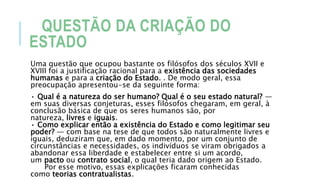 QUESTÃO DA CRIAÇÃO DO
ESTADO
Uma questão que ocupou bastante os filósofos dos séculos XVII e
XVIII foi a justificação racional para a existência das sociedades
humanas e para a criação do Estado. . De modo geral, essa
preocupação apresentou-se da seguinte forma:
• Qual é a natureza do ser humano? Qual é o seu estado natural? —
em suas diversas conjeturas, esses filósofos chegaram, em geral, à
conclusão básica de que os seres humanos são, por
natureza, livres e iguais.
• Como explicar então a existência do Estado e como legitimar seu
poder? — com base na tese de que todos são naturalmente livres e
iguais, deduziram que, em dado momento, por um conjunto de
circunstâncias e necessidades, os indivíduos se viram obrigados a
abandonar essa liberdade e estabelecer entre si um acordo,
um pacto ou contrato social, o qual teria dado origem ao Estado.
Por esse motivo, essas explicações ficaram conhecidas
como teorias contratualistas.
 