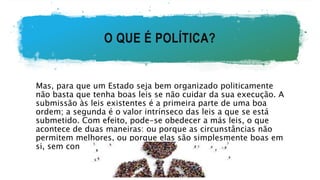 O QUE É POLÍTICA?
Mas, para que um Estado seja bem organizado politicamente
não basta que tenha boas leis se não cuidar da sua execução. A
submissão às leis existentes é a primeira parte de uma boa
ordem; a segunda é o valor intrínseco das leis a que se está
submetido. Com efeito, pode-se obedecer a más leis, o que
acontece de duas maneiras: ou porque as circunstâncias não
permitem melhores, ou porque elas são simplesmente boas em
si, sem convir às circunstâncias.
 