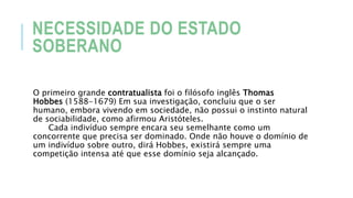 NECESSIDADE DO ESTADO
SOBERANO
O primeiro grande contratualista foi o filósofo inglês Thomas
Hobbes (1588-1679) Em sua investigação, concluiu que o ser
humano, embora vivendo em sociedade, não possui o instinto natural
de sociabilidade, como afirmou Aristóteles.
Cada indivíduo sempre encara seu semelhante como um
concorrente que precisa ser dominado. Onde não houve o domínio de
um indivíduo sobre outro, dirá Hobbes, existirá sempre uma
competição intensa até que esse domínio seja alcançado.
 