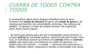 GUERRA DE TODOS CONTRA
TODOS
A consequência óbvia dessa disputa infindável entre os seres
humanos em estado de natureza foi gerar um estado de guerra e de
matança permanente nas comunidades primitivas. Nas palavras de
Hobbes, "o homem é o lobo do próprio homem" (da expressão
latina homo homini lupus).
Só havia uma solução para dar fim à brutalidade social primitiva: a
criação artificial da sociedade política, administrada pelo Estado. Para
isso, os indivíduos tiveram que firmar um contrato entre si (contrato
social), pelo qual cada um transferia seu poder de governar a si
próprio para um terceiro — o Estado —, para que este governasse a
todos, impondo ordem, segurança e direção à conturbada vida social.
 