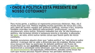 • ONDE A POLÍTICA ESTÁ PRESENTE EM
NOSSO COTIDIANO?
Para muita gente, a política só representa processos eleitorais. Mas, ela é
muito mais que isso. Política engloba muitas questões do nosso dia a dia,
pois além de sermos regidos por políticas públicas, normas e leis, estamos
também inseridos nas políticas educacionais, profissionais, sociais,
assistenciais, entre outras. Estamos rodeados por ela. Se não houvesse a
política, não teríamos direito e tampouco acesso à moradia, à educação,
ao lazer, ao voto, entre outras tantas coisas que fazem parte do nosso
cotidiano.
Quando escutamos alguém dizer que “odeia política” ou “não discute sobre
política”, é porque não se sabe a dimensão que ela engloba. Muitas vezes
essa recusa em falar ou participar de debates políticos são frutos de
insatisfações ou por questões pontuais oriundas de governos que não
favoreceram a sociedade como deveriam, que não ofereceram ações efetivas
de desenvolvimento da população. Infelizmente, atitudes como essas faz
com que muitas pessoas fiquem alheias nos períodos eleitorais.
 