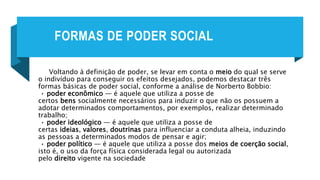 FORMAS DE PODER SOCIAL
Voltando à definição de poder, se levar em conta o meio do qual se serve
o indivíduo para conseguir os efeitos desejados, podemos destacar três
formas básicas de poder social, conforme a análise de Norberto Bobbio:
• poder econômico — é aquele que utiliza a posse de
certos bens socialmente necessários para induzir o que não os possuem a
adotar determinados comportamentos, por exemplos, realizar determinado
trabalho;
• poder ideológico — é aquele que utiliza a posse de
certas ideias, valores, doutrinas para influenciar a conduta alheia, induzindo
as pessoas a determinados modos de pensar e agir;
• poder político — é aquele que utiliza a posse dos meios de coerção social,
isto é, o uso da força física considerada legal ou autorizada
pelo direito vigente na sociedade
 