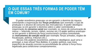 O QUE ESSAS TRÊS FORMAS DE PODER TÊM
EM COMUM?
O poder econômico preocupa-se em garantir o domínio da riqueza
controlando a organização das forças produtivas (por exemplo: o tipo de
produção e o alcance de consumo das mercadorias). O poder ideológico
preocupa-se em garantir o domínio sobre o saber controlando a
organização do consenso social (por exemplo: os meios de comunicação de
massa — televisão, jornais, rádios, revistas etc.) O poder político preocupa-
se em garantir o domínio da força institucional e jurídica controlando
os instrumentos de coerção social (por exemplo: forças armadas, órgãos de
fiscalização, política, tribunais etc.).
Desses três poderes (econômico, político e ideológico), qual seria o
principal, o mais eficaz? Para Bobbio, é o poder político, cujo meio
específico de atuação consiste na possibilidade de utilizar a força física
legalizada para condicionar comportamentos.
 