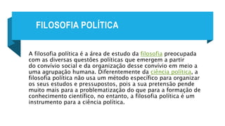 FILOSOFIA POLÍTICA
A filosofia política é a área de estudo da filosofia preocupada
com as diversas questões políticas que emergem a partir
do convívio social e da organização desse convívio em meio a
uma agrupação humana. Diferentemente da ciência política, a
filosofia política não usa um método específico para organizar
os seus estudos e pressupostos, pois a sua pretensão pende
muito mais para a problematização do que para a formação de
conhecimento científico, no entanto, a filosofia política é um
instrumento para a ciência política.
 