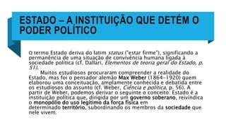 ESTADO – A INSTITUIÇÃO QUE DETÉM O
PODER POLÍTICO
O termo Estado deriva do latim status ("estar firme"), significando a
permanência de uma situação de convivência humana ligada à
sociedade política (cf. Dallari, Elementos de teoria geral do Estado, p.
51).
Muitos estudiosos procuraram compreender a realidade do
Estado, mas foi o pensador alemão Max Weber (1864-1920) quem
elaborou uma conceituação, amplamente conhecida e debatida entre
os estudiosos do assunto (cf. Weber, Ciência e política, p. 56). A
partir de Weber, podemos derivar o seguinte o conceito: Estado é a
instituição política que, dirigida por um governo soberano, reivindica
o monopólio do uso legítimo da força física em
determinado território, subordinando os membros da sociedade que
nele vivem.
 